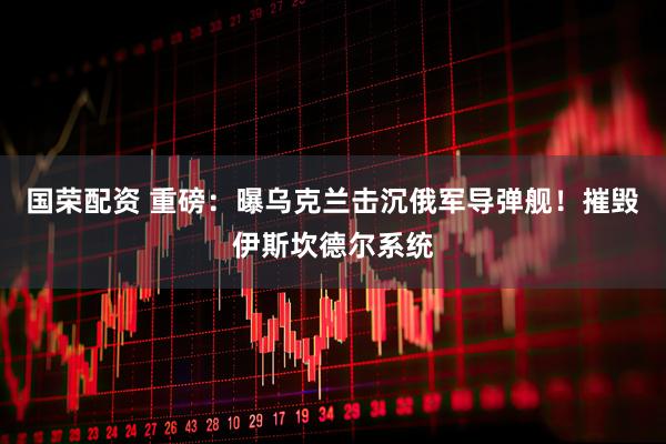 國榮配資 重磅：曝烏克蘭擊沉俄軍導彈艦！摧毀伊斯坎德爾系統